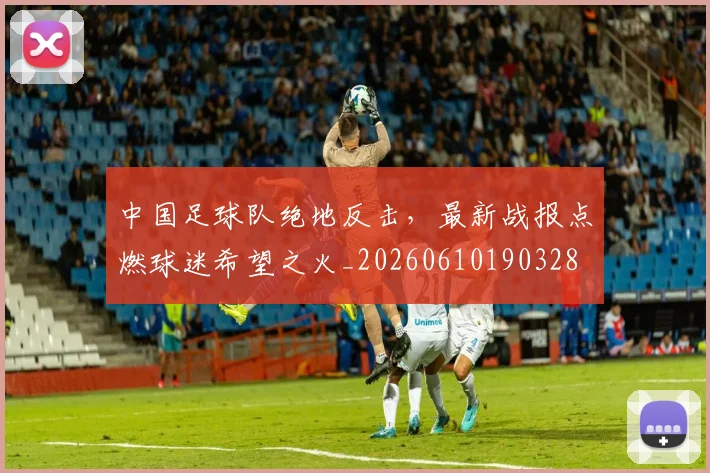 中国足球队绝地反击,最新战报点燃球迷希望之火_20260610190328