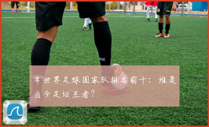 年世界足球国家队排名前十:谁是当今足坛王者?
