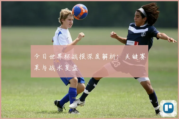 今日世界杯战报深度解析：关键赛果与战术复盘