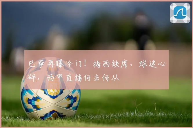 巴萨再曝冷门！梅西缺席，球迷心碎，西甲直播何去何从