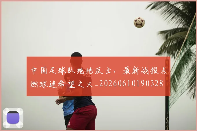 中国足球队绝地反击，最新战报点燃球迷希望之火_20260610190328
